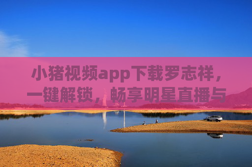 小猪视频app下载罗志祥，一键解锁，畅享明星直播与精彩内容