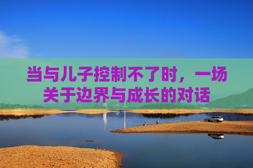 当与儿子控制不了时，一场关于边界与成长的对话