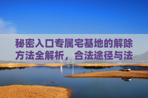 秘密入口专属宅基地的解除方法全解析，合法途径与法律依据详解