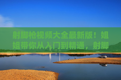 射脚枪视频大全最新版！姐姐带你从入门到精通，射脚枪技巧轻松get