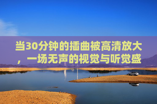 当30分钟的插曲被高清放大，一场无声的视觉与听觉盛宴