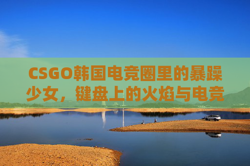 CSGO韩国电竞圈里的暴躁少女，键盘上的火焰与电竞圈的小炸药