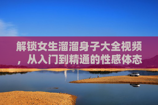 解锁女生溜溜身子大全视频，从入门到精通的性感体态指南——带你领略不同风格，提升魅力瞬间