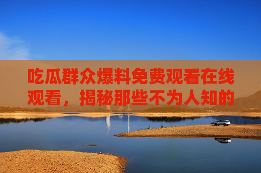 吃瓜群众爆料免费观看在线观看，揭秘那些不为人知的影视资源，你还在为看剧发愁吗？