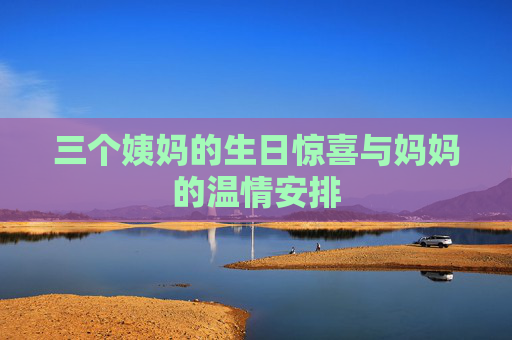 三个姨妈的生日惊喜与妈妈的温情安排