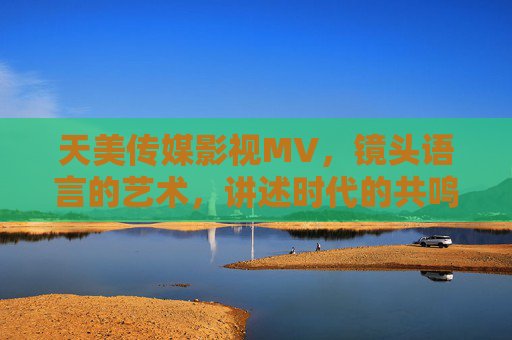 天美传媒影视MV，镜头语言的艺术，讲述时代的共鸣故事