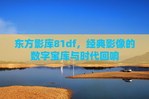 东方影库81df，经典影像的数字宝库与时代回响
