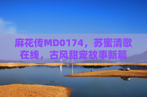 麻花传MD0174，苏蜜清歌在线，古风甜宠故事新篇