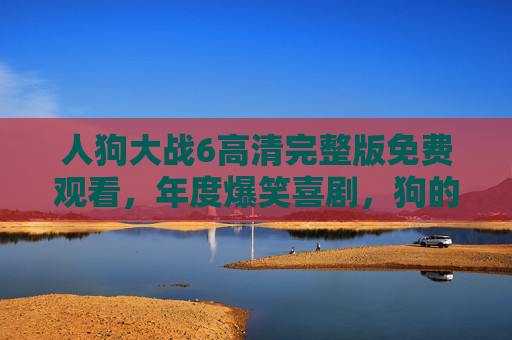 人狗大战6高清完整版免费观看，年度爆笑喜剧，狗的反击与人类的幽默碰撞！
