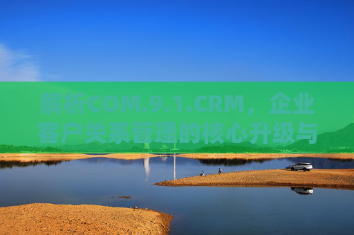 解析COM.9.1.CRM，企业客户关系管理的核心升级与价值实现