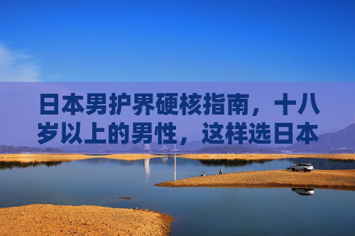 日本男护界硬核指南，十八岁以上的男性，这样选日本护肤品才对！