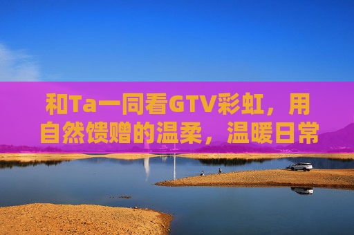 和Ta一同看GTV彩虹，用自然馈赠的温柔，温暖日常的每个角落