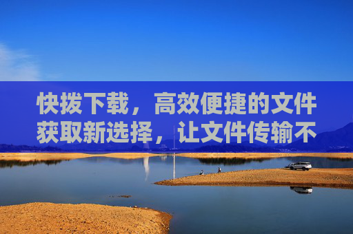 快拨下载，高效便捷的文件获取新选择，让文件传输不再等待