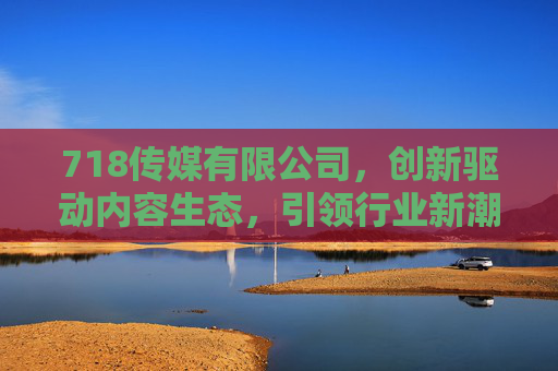 718传媒有限公司，创新驱动内容生态，引领行业新潮流