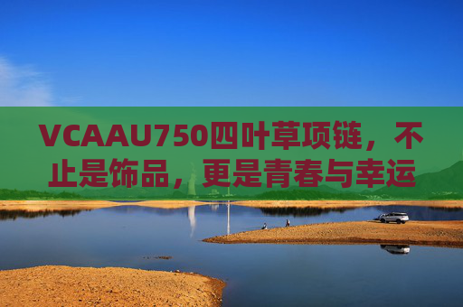 VCAAU750四叶草项链，不止是饰品，更是青春与幸运的守护符