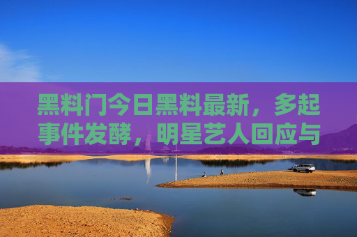 黑料门今日黑料最新，多起事件发酵，明星艺人回应与调查进展