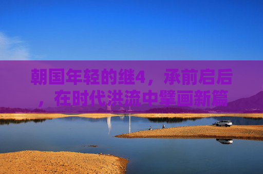朝国年轻的继4，承前启后，在时代洪流中擘画新篇