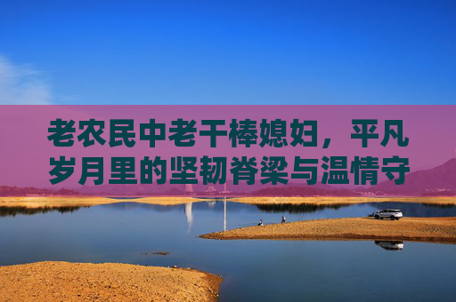 老农民中老干棒媳妇，平凡岁月里的坚韧脊梁与温情守护