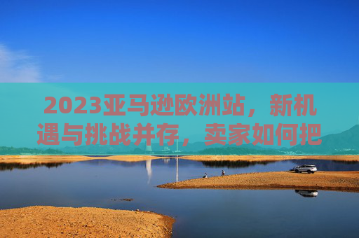 2023亚马逊欧洲站，新机遇与挑战并存，卖家如何把握增长脉搏？