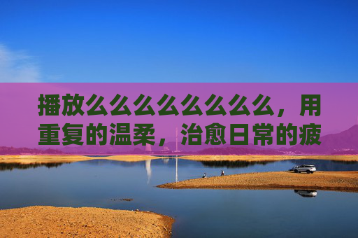 播放么么么么么么么么，用重复的温柔，治愈日常的疲惫