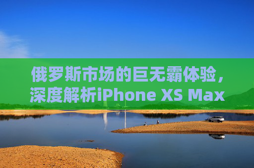 俄罗斯市场的巨无霸体验，深度解析iPhone XS Max的性价比与独特魅力