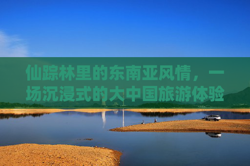仙踪林里的东南亚风情，一场沉浸式的大中国旅游体验之旅