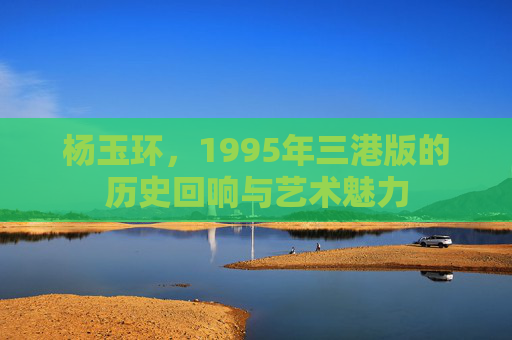 杨玉环，1995年三港版的历史回响与艺术魅力