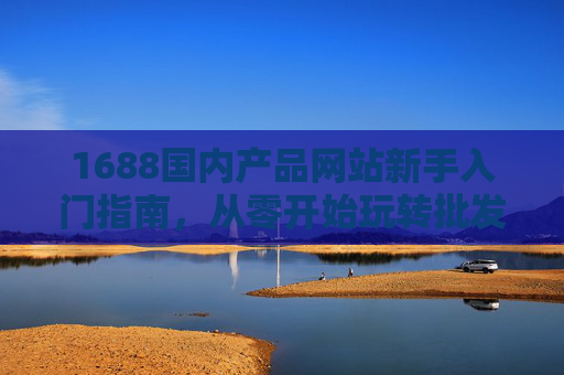 1688国内产品网站新手入门指南，从零开始玩转批发采购