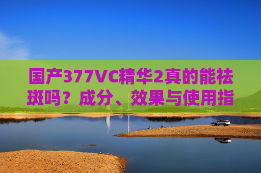国产377VC精华2真的能祛斑吗？成分、效果与使用指南全解析