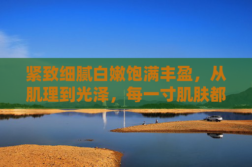 紧致细腻白嫩饱满丰盈，从肌理到光泽，每一寸肌肤都绽放年轻光彩