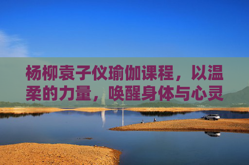 杨柳袁子仪瑜伽课程，以温柔的力量，唤醒身体与心灵的共鸣