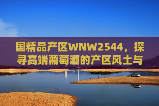 国精品产区WNW2544，探寻高端葡萄酒的产区风土与匠心传承