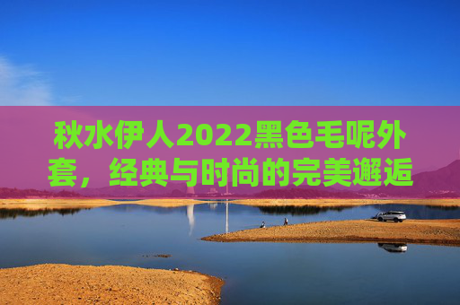 秋水伊人2022黑色毛呢外套，经典与时尚的完美邂逅，为秋冬注入高级感