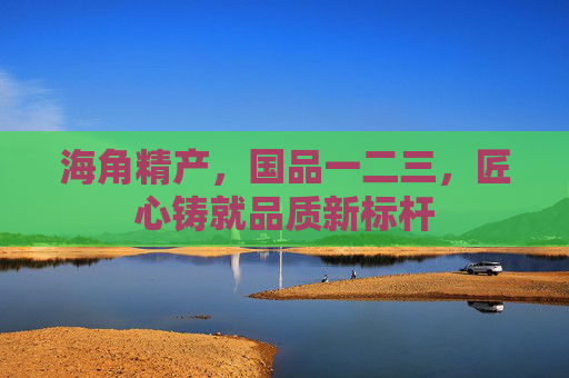 海角精产，国品一二三，匠心铸就品质新标杆