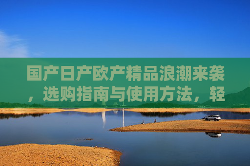 国产日产欧产精品浪潮来袭，选购指南与使用方法，轻松驾驭品质生活
