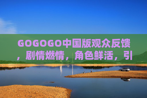 GOGOGO中国版观众反馈，剧情燃情，角色鲜活，引发全民共鸣，网友，这才是国产热血的范儿！