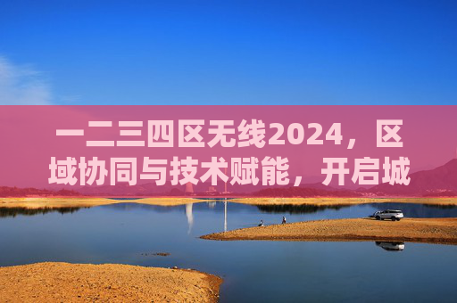 一二三四区无线2024，区域协同与技术赋能，开启城市网络新纪元