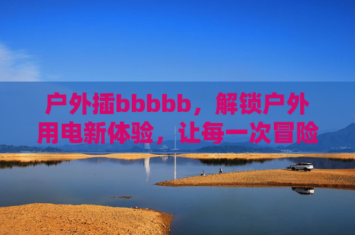 户外插bbbbb，解锁户外用电新体验，让每一次冒险都充满电