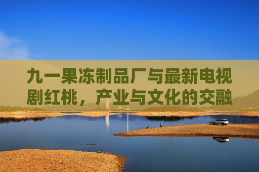 九一果冻制品厂与最新电视剧红桃，产业与文化的交融创新