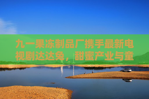 九一果冻制品厂携手最新电视剧达达兔，甜蜜产业与童趣文化的碰撞与融合