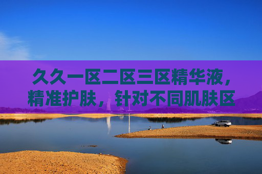 久久一区二区三区精华液，精准护肤，针对不同肌肤区域，实现分层抗衰与焕亮