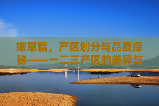 嫩草精，产区划分与品质探秘——一二三产区的差异与选择指南