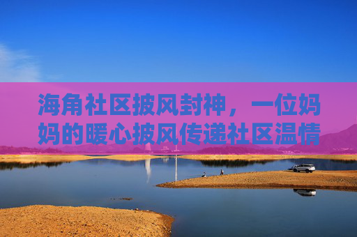 海角社区披风封神，一位妈妈的暖心披风传递社区温情，稿件里的温暖被传遍邻里