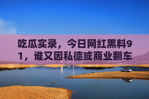 吃瓜实录，今日网红黑料91，谁又因私德或商业翻车？
