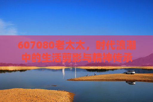 607080老太太，时代浪潮中的生活剪影与精神传承