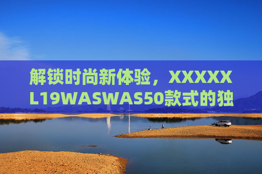 解锁时尚新体验，XXXXXL19WASWAS50款式的独特魅力与实用价值