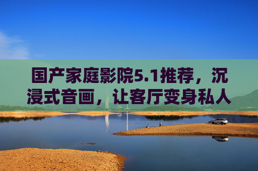 国产家庭影院5.1推荐，沉浸式音画，让客厅变身私人影院