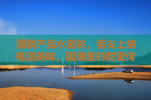 国精产品水蜜桃，舌尖上的桃源美味，国潮里的甜蜜传承