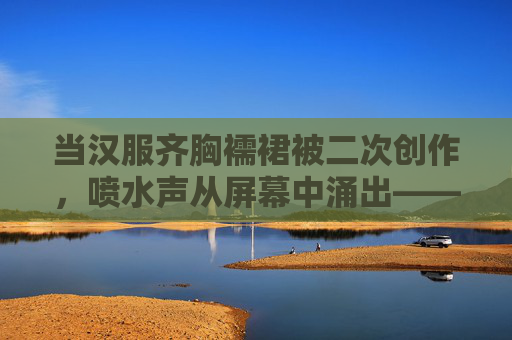 当汉服齐胸襦裙被二次创作，喷水声从屏幕中涌出——一场关于审美与文化的狂欢与争议