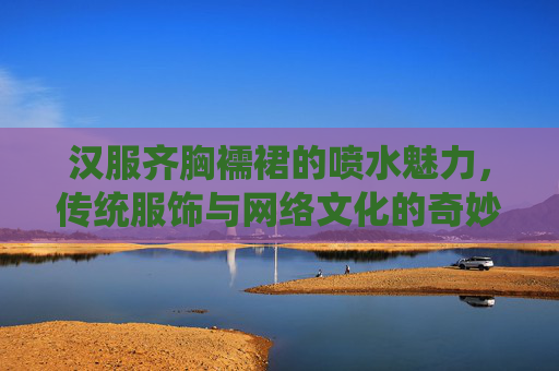 汉服齐胸襦裙的喷水魅力，传统服饰与网络文化的奇妙碰撞